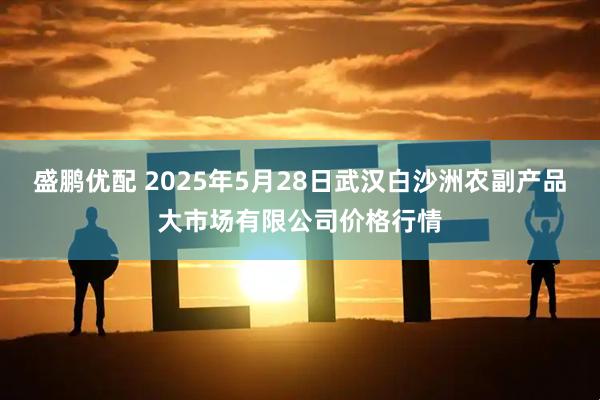 盛鹏优配 2025年5月28日武汉白沙洲农副产品大市场有限公司价格行情