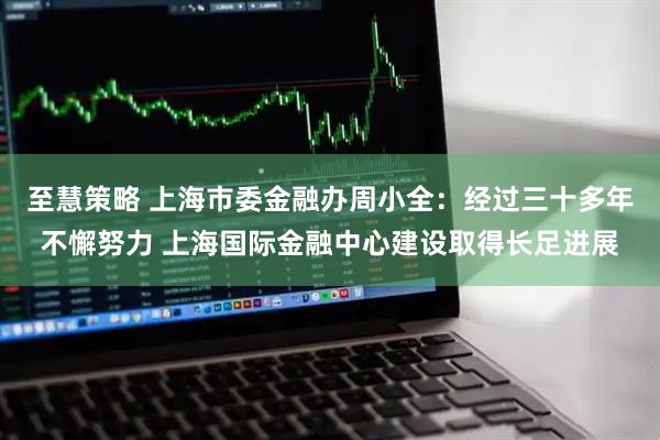 至慧策略 上海市委金融办周小全：经过三十多年不懈努力 上海国际金融中心建设取得长足进展