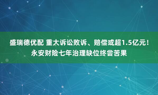 盛瑞德优配 重大诉讼败诉、赔偿或超1.5亿元！永安财险七年治理缺位终尝苦果