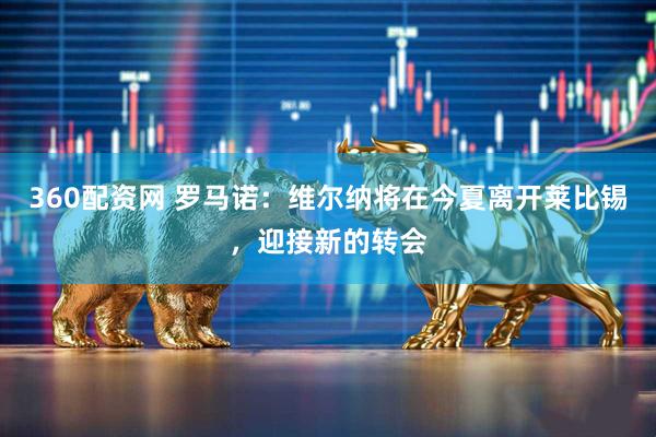 360配资网 罗马诺：维尔纳将在今夏离开莱比锡，迎接新的转会