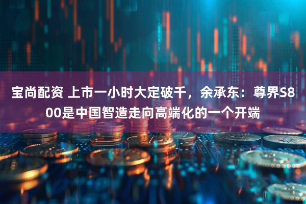 宝尚配资 上市一小时大定破千，余承东：尊界S800是中国智造走向高端化的一个开端