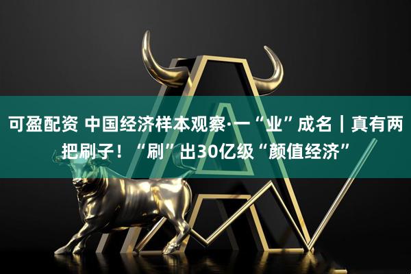 可盈配资 中国经济样本观察·一“业”成名｜真有两把刷子！“刷”出30亿级“颜值经济”