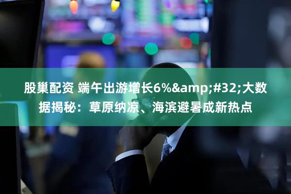 股巢配资 端午出游增长6%&#32;大数据揭秘：草原纳凉、海滨避暑成新热点