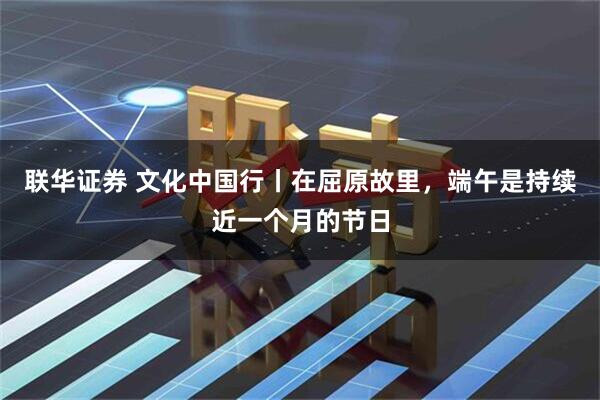联华证券 文化中国行丨在屈原故里，端午是持续近一个月的节日