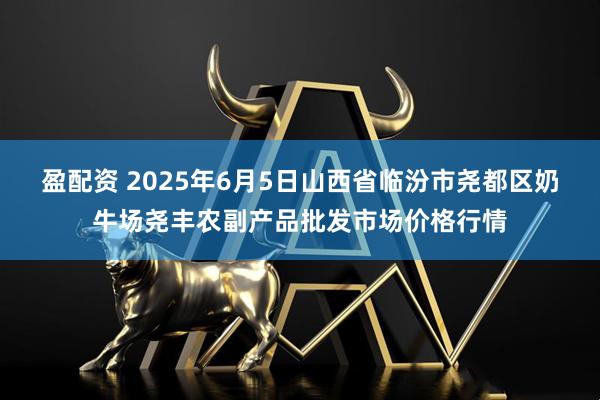 盈配资 2025年6月5日山西省临汾市尧都区奶牛场尧丰农副产品批发市场价格行情