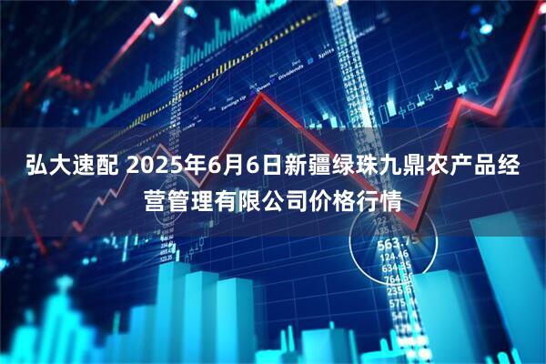 弘大速配 2025年6月6日新疆绿珠九鼎农产品经营管理有限公司价格行情