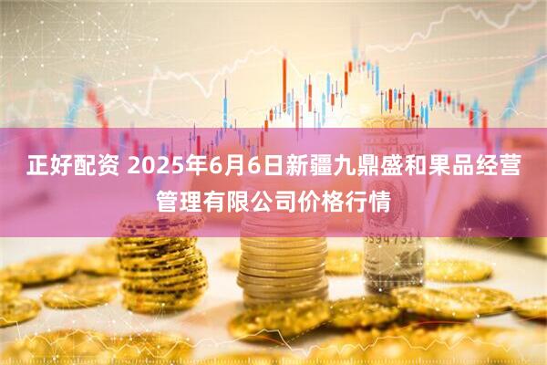 正好配资 2025年6月6日新疆九鼎盛和果品经营管理有限公司价格行情