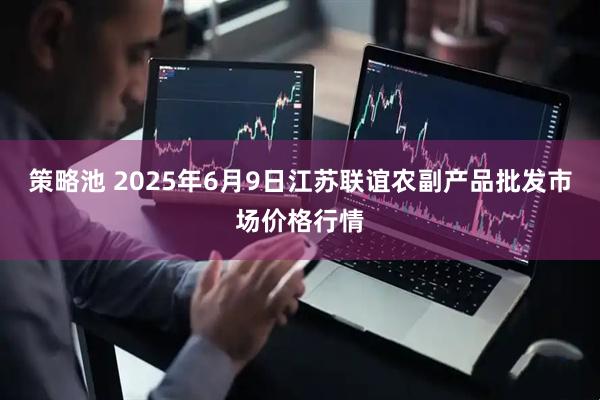 策略池 2025年6月9日江苏联谊农副产品批发市场价格行情