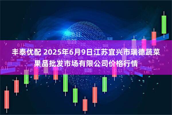 丰泰优配 2025年6月9日江苏宜兴市瑞德蔬菜果品批发市场有限公司价格行情