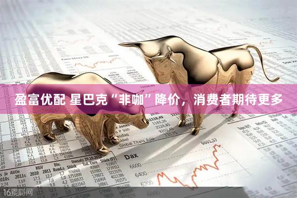 盈富优配 星巴克“非咖”降价，消费者期待更多