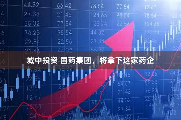 城中投资 国药集团，将拿下这家药企