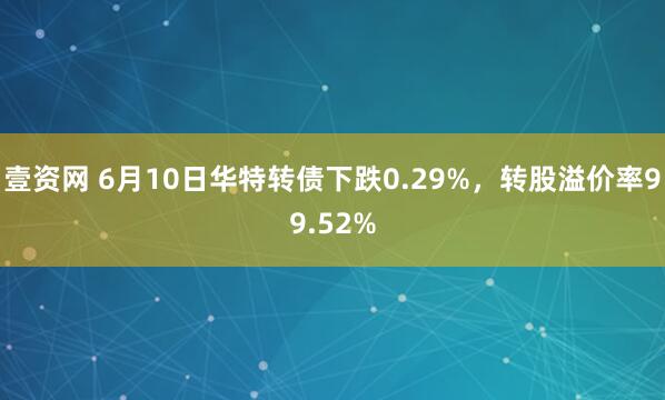 壹资网 6月10日华特转债下跌0.29%，转股溢价率99.52%
