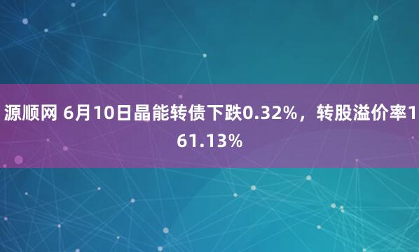 源顺网 6月10日晶能转债下跌0.32%，转股溢价率161.13%