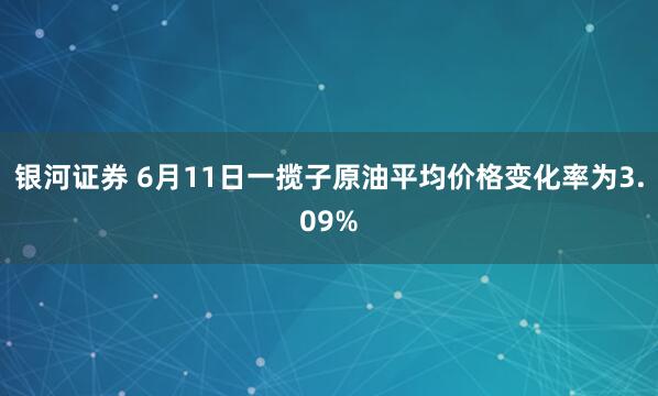 银河证券 6月11日一揽子原油平均价格变化率为3.09%
