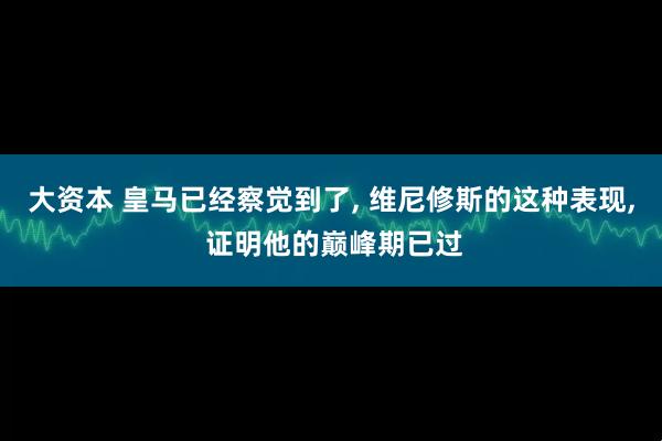 大资本 皇马已经察觉到了, 维尼修斯的这种表现, 证明他的巅峰期已过