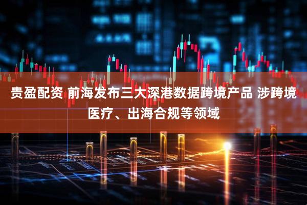 贵盈配资 前海发布三大深港数据跨境产品 涉跨境医疗、出海合规等领域