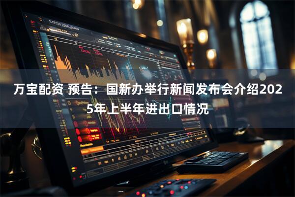万宝配资 预告：国新办举行新闻发布会介绍2025年上半年进出口情况