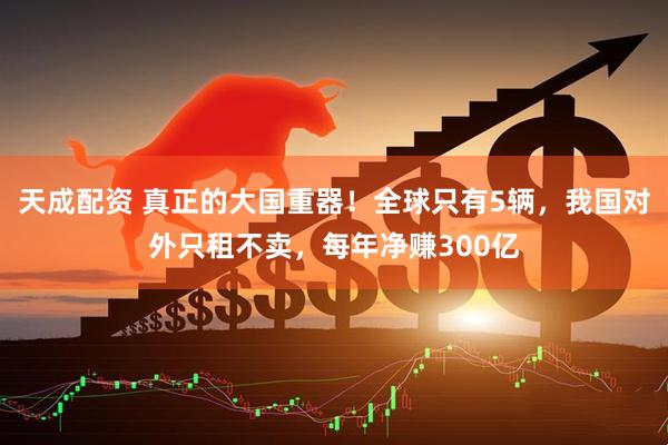 天成配资 真正的大国重器！全球只有5辆，我国对外只租不卖，每年净赚300亿