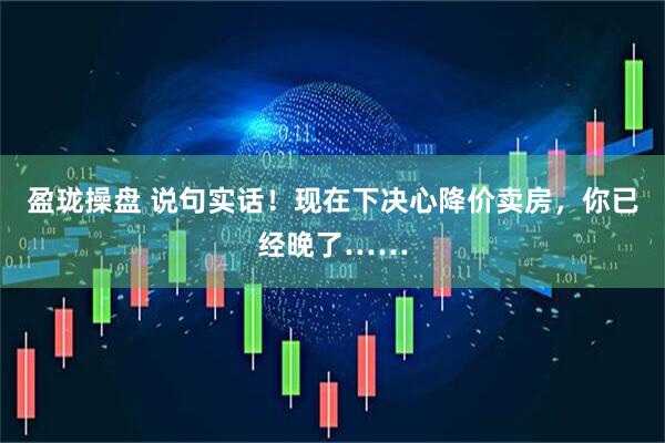 盈珑操盘 说句实话！现在下决心降价卖房，你已经晚了……