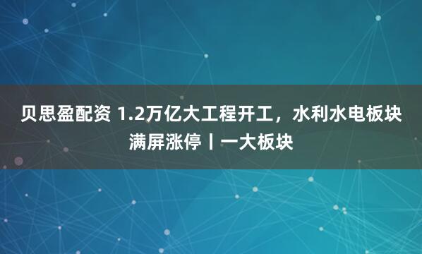 贝思盈配资 1.2万亿大工程开工，水利水电板块满屏涨停丨一大板块