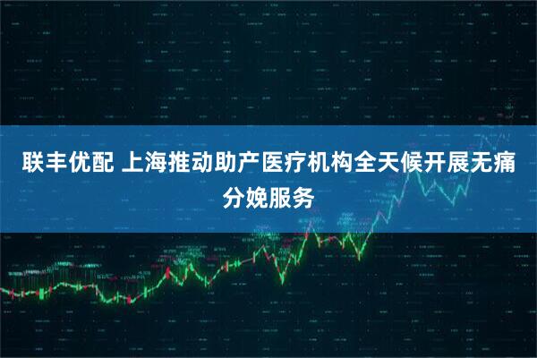 联丰优配 上海推动助产医疗机构全天候开展无痛分娩服务