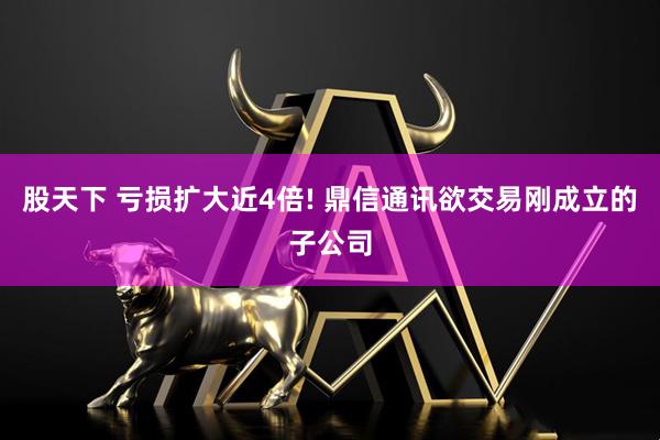 股天下 亏损扩大近4倍! 鼎信通讯欲交易刚成立的子公司
