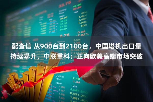 配查信 从900台到2100台，中国塔机出口量持续攀升，中联重科：正向欧美高端市场突破