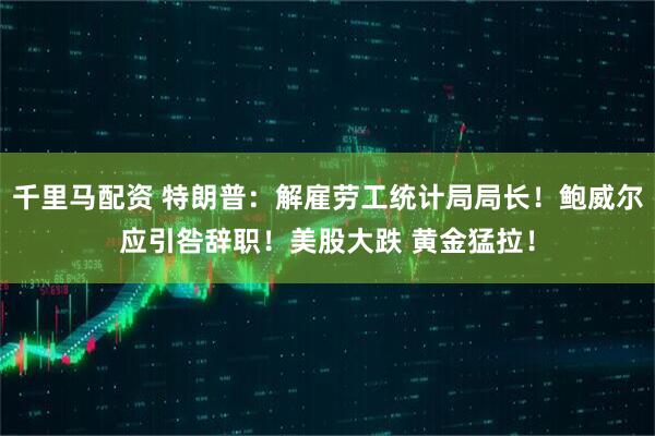 千里马配资 特朗普：解雇劳工统计局局长！鲍威尔应引咎辞职！美股大跌 黄金猛拉！