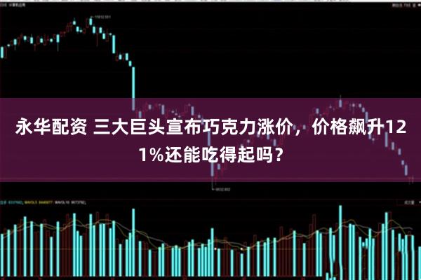 永华配资 三大巨头宣布巧克力涨价，价格飙升121%还能吃得起吗？