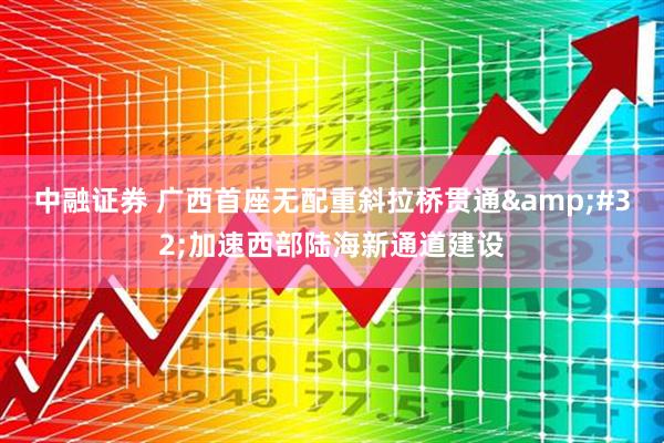 中融证券 广西首座无配重斜拉桥贯通&#32;加速西部陆海新通道建设