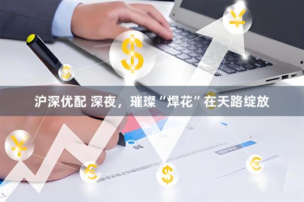 沪深优配 深夜，璀璨“焊花”在天路绽放