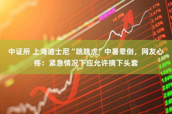 中证所 上海迪士尼“跳跳虎”中暑晕倒，网友心疼：紧急情况下应允许摘下头套