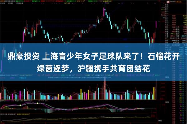 鼎豪投资 上海青少年女子足球队来了！石榴花开绿茵逐梦，沪疆携手共育团结花