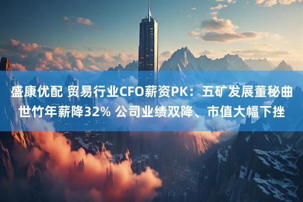 盛康优配 贸易行业CFO薪资PK：五矿发展董秘曲世竹年薪降32% 公司业绩双降、市值大幅下挫