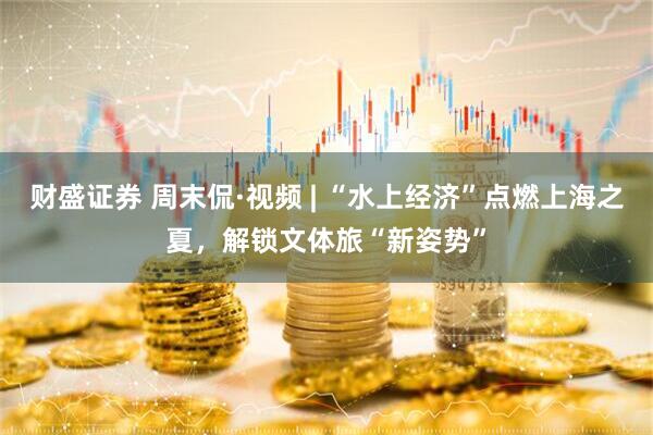 财盛证券 周末侃·视频 | “水上经济”点燃上海之夏，解锁文体旅“新姿势”