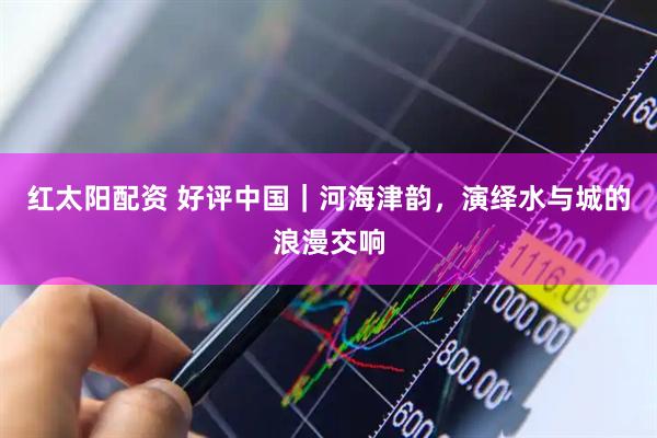 红太阳配资 好评中国｜河海津韵，演绎水与城的浪漫交响