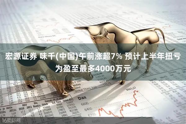 宏源证券 味千(中国)午前涨超7% 预计上半年扭亏为盈至最多4000万元