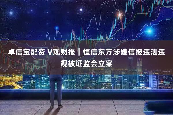 卓信宝配资 V观财报｜恒信东方涉嫌信披违法违规被证监会立案