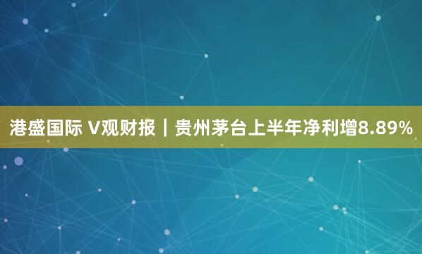 港盛国际 V观财报｜贵州茅台上半年净利增8.89%