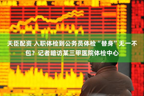 天臣配资 入职体检到公务员体检“替身”无一不包？记者暗访某三甲医院体检中心