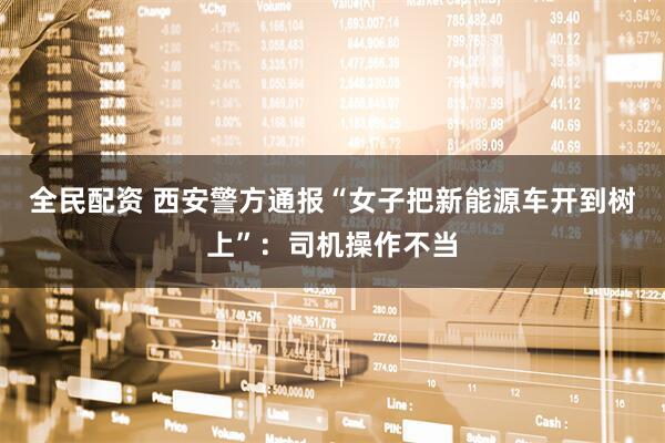 全民配资 西安警方通报“女子把新能源车开到树上”：司机操作不当