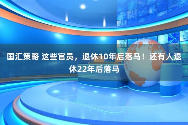 国汇策略 这些官员，退休10年后落马！还有人退休22年后落马