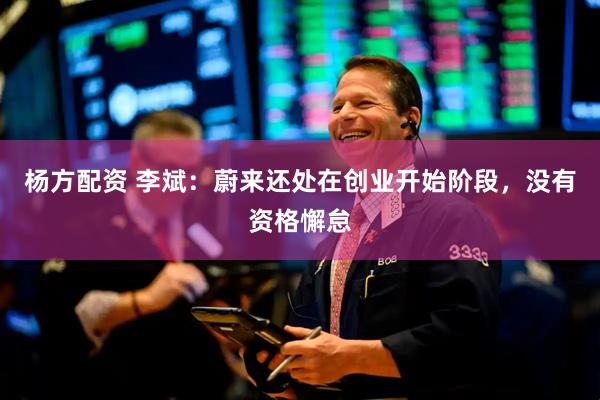 杨方配资 李斌：蔚来还处在创业开始阶段，没有资格懈怠