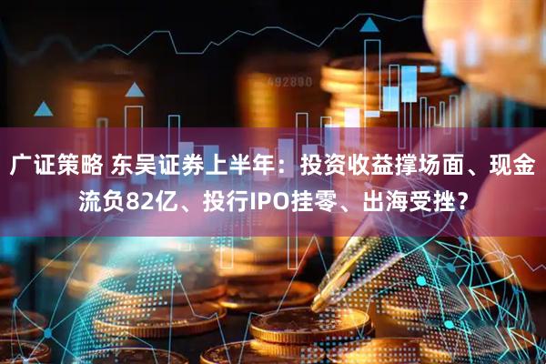 广证策略 东吴证券上半年：投资收益撑场面、现金流负82亿、投行IPO挂零、出海受挫？