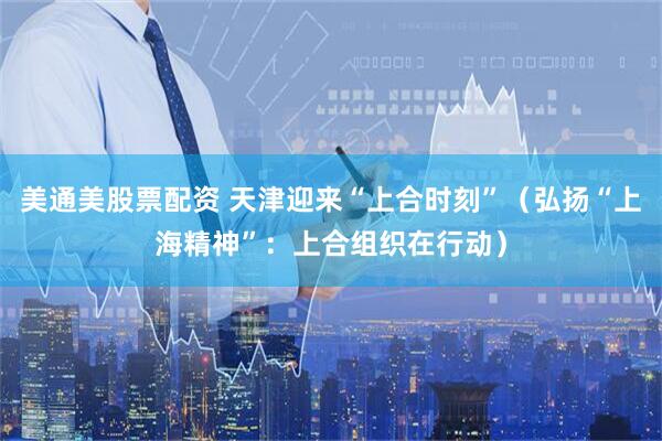 美通美股票配资 天津迎来“上合时刻”（弘扬“上海精神”：上合组织在行动）