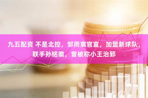 九五配资 不是北控，邹雨宸官宣，加盟新球队，联手孙铭徽，曾被称小王治郅