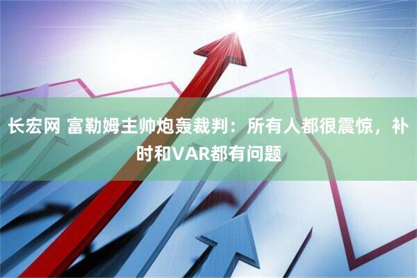 长宏网 富勒姆主帅炮轰裁判：所有人都很震惊，补时和VAR都有问题