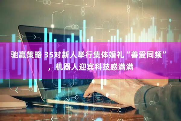 驰赢策略 35对新人举行集体婚礼“善爱同频” ，机器人迎宾科技感满满