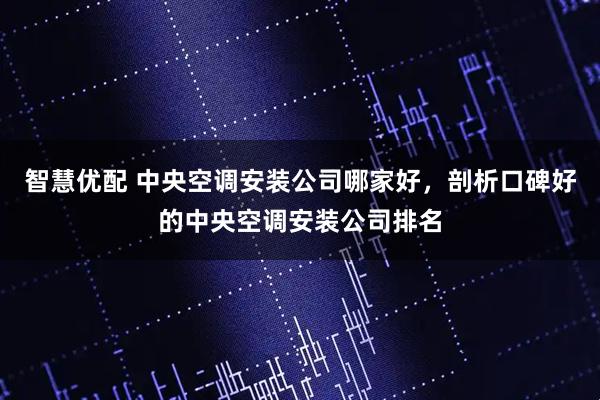 智慧优配 中央空调安装公司哪家好，剖析口碑好的中央空调安装公司排名