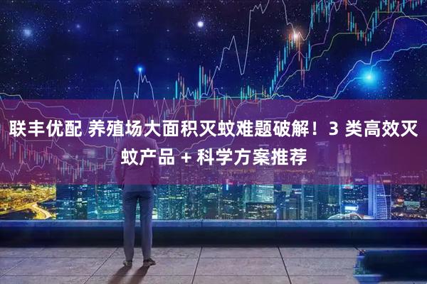 联丰优配 养殖场大面积灭蚊难题破解！3 类高效灭蚊产品 + 科学方案推荐